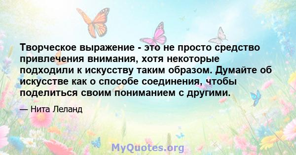 Творческое выражение - это не просто средство привлечения внимания, хотя некоторые подходили к искусству таким образом. Думайте об искусстве как о способе соединения, чтобы поделиться своим пониманием с другими.