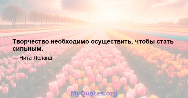 Творчество необходимо осуществить, чтобы стать сильным.