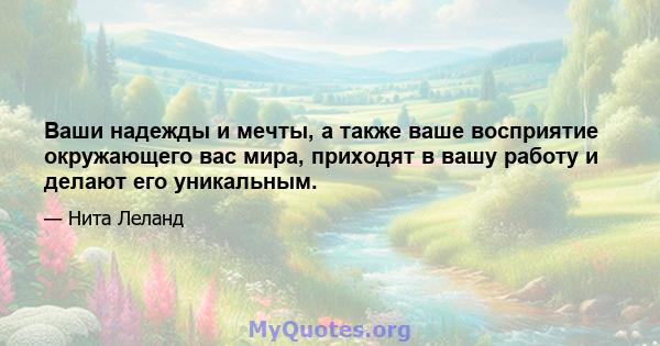 Ваши надежды и мечты, а также ваше восприятие окружающего вас мира, приходят в вашу работу и делают его уникальным.