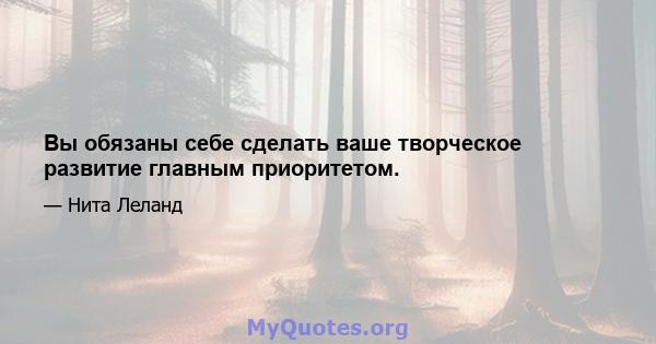 Вы обязаны себе сделать ваше творческое развитие главным приоритетом.