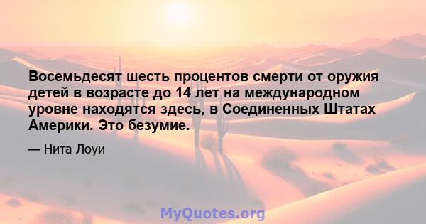 Восемьдесят шесть процентов смерти от оружия детей в возрасте до 14 лет на международном уровне находятся здесь, в Соединенных Штатах Америки. Это безумие.