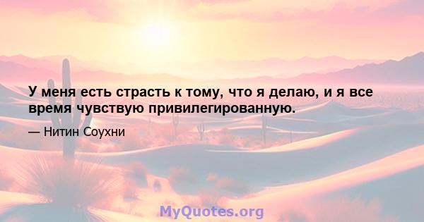 У меня есть страсть к тому, что я делаю, и я все время чувствую привилегированную.