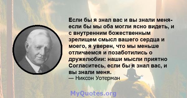 Если бы я знал вас и вы знали меня- если бы мы оба могли ясно видеть, и с внутренним божественным зрелищем смысл вашего сердца и моего, я уверен, что мы меньше отличаемся и позаботились о дружелюбии: наши мысли приятно