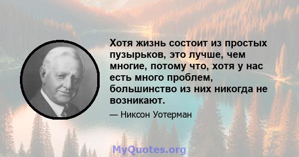 Хотя жизнь состоит из простых пузырьков, это лучше, чем многие, потому что, хотя у нас есть много проблем, большинство из них никогда не возникают.