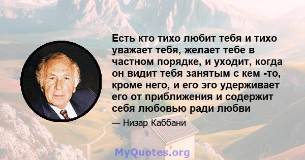 Есть кто тихо любит тебя и тихо уважает тебя, желает тебе в частном порядке, и уходит, когда он видит тебя занятым с кем -то, кроме него, и его эго удерживает его от приближения и содержит себя любовью ради любви