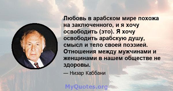 Любовь в арабском мире похожа на заключенного, и я хочу освободить (это). Я хочу освободить арабскую душу, смысл и тело своей поэзией. Отношения между мужчинами и женщинами в нашем обществе не здоровы.