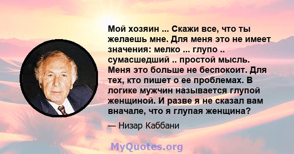 Мой хозяин ... Скажи все, что ты желаешь мне. Для меня это не имеет значения: мелко ... глупо .. сумасшедший .. простой мысль. Меня это больше не беспокоит. Для тех, кто пишет о ее проблемах. В логике мужчин называется