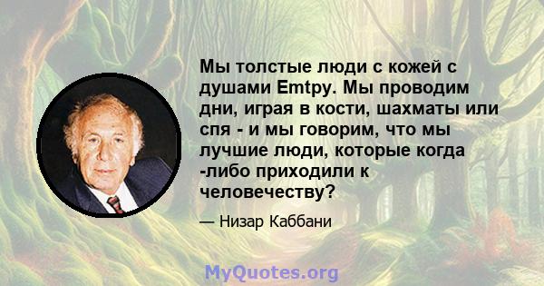 Мы толстые люди с кожей с душами Emtpy. Мы проводим дни, играя в кости, шахматы или спя - и мы говорим, что мы лучшие люди, которые когда -либо приходили к человечеству?