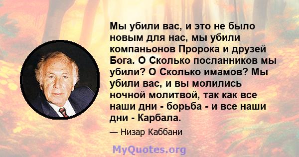 Мы убили вас, и это не было новым для нас, мы убили компаньонов Пророка и друзей Бога. O Сколько посланников мы убили? O Сколько имамов? Мы убили вас, и вы молились ночной молитвой, так как все наши дни - борьба - и все 