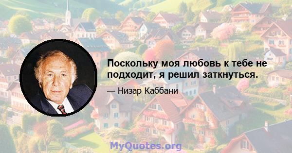 Поскольку моя любовь к тебе не подходит, я решил заткнуться.