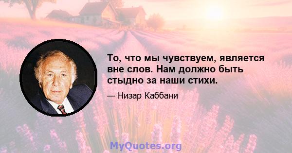 То, что мы чувствуем, является вне слов. Нам должно быть стыдно за наши стихи.