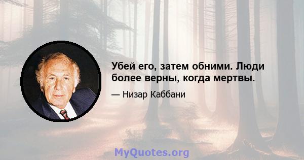 Убей его, затем обними. Люди более верны, когда мертвы.