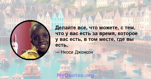 Делайте все, что можете, с тем, что у вас есть за время, которое у вас есть, в том месте, где вы есть.