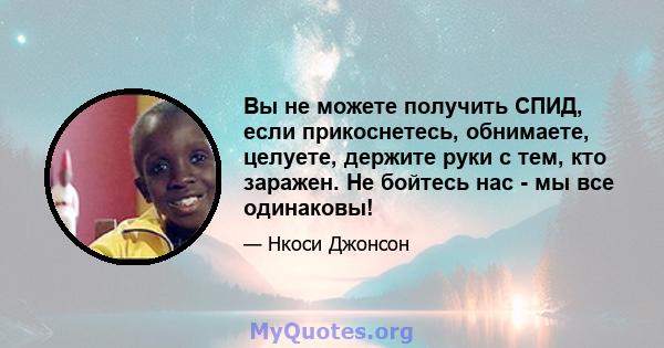 Вы не можете получить СПИД, если прикоснетесь, обнимаете, целуете, держите руки с тем, кто заражен. Не бойтесь нас - мы все одинаковы!