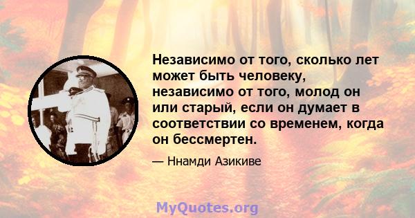 Независимо от того, сколько лет может быть человеку, независимо от того, молод он или старый, если он думает в соответствии со временем, когда он бессмертен.