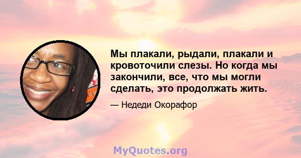 Мы плакали, рыдали, плакали и кровоточили слезы. Но когда мы закончили, все, что мы могли сделать, это продолжать жить.