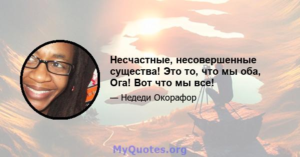 Несчастные, несовершенные существа! Это то, что мы оба, Ога! Вот что мы все!