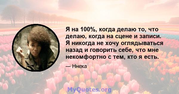 Я на 100%, когда делаю то, что делаю, когда на сцене и записи. Я никогда не хочу оглядываться назад и говорить себе, что мне некомфортно с тем, кто я есть.