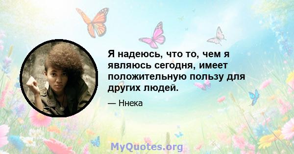 Я надеюсь, что то, чем я являюсь сегодня, имеет положительную пользу для других людей.