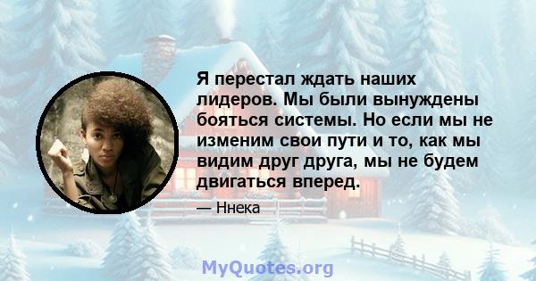 Я перестал ждать наших лидеров. Мы были вынуждены бояться системы. Но если мы не изменим свои пути и то, как мы видим друг друга, мы не будем двигаться вперед.