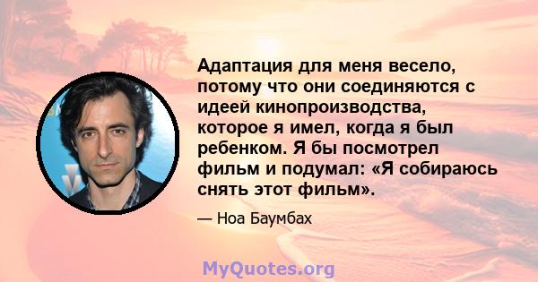 Адаптация для меня весело, потому что они соединяются с идеей кинопроизводства, которое я имел, когда я был ребенком. Я бы посмотрел фильм и подумал: «Я собираюсь снять этот фильм».