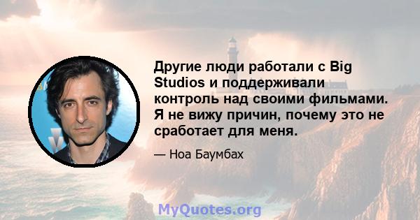 Другие люди работали с Big Studios и поддерживали контроль над своими фильмами. Я не вижу причин, почему это не сработает для меня.