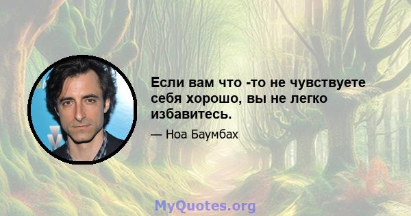 Если вам что -то не чувствуете себя хорошо, вы не легко избавитесь.