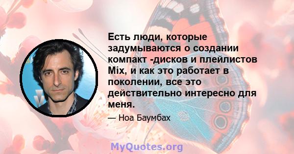 Есть люди, которые задумываются о создании компакт -дисков и плейлистов Mix, и как это работает в поколении, все это действительно интересно для меня.