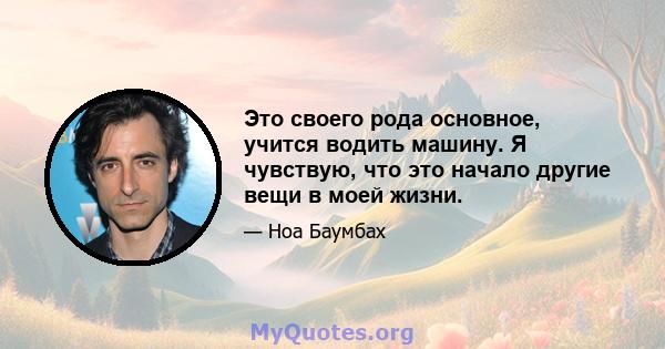 Это своего рода основное, учится водить машину. Я чувствую, что это начало другие вещи в моей жизни.