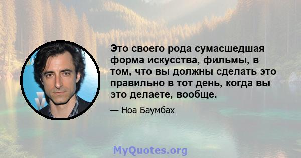 Это своего рода сумасшедшая форма искусства, фильмы, в том, что вы должны сделать это правильно в тот день, когда вы это делаете, вообще.