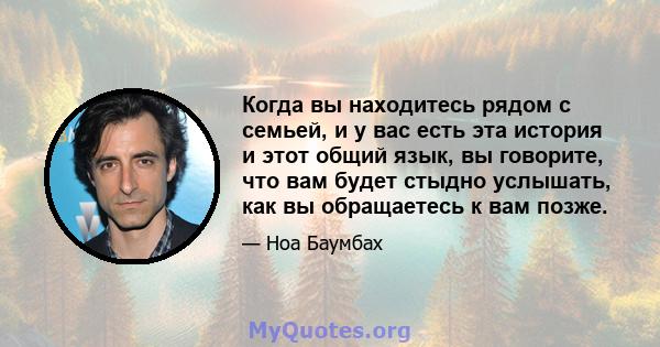 Когда вы находитесь рядом с семьей, и у вас есть эта история и этот общий язык, вы говорите, что вам будет стыдно услышать, как вы обращаетесь к вам позже.