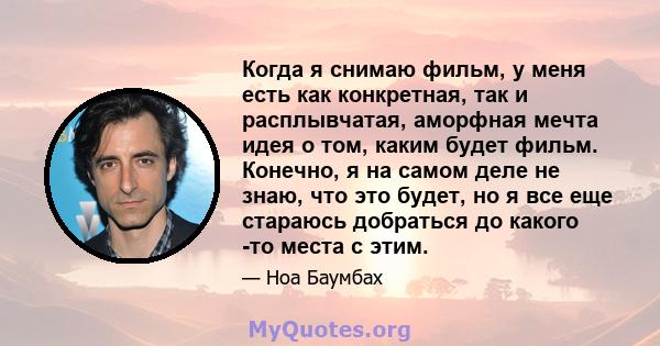 Когда я снимаю фильм, у меня есть как конкретная, так и расплывчатая, аморфная мечта идея о том, каким будет фильм. Конечно, я на самом деле не знаю, что это будет, но я все еще стараюсь добраться до какого -то места с