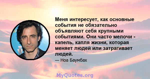 Меня интересует, как основные события не обязательно объявляют себя крупными событиями. Они часто мелочи - капель, капля жизни, которая меняет людей или затрагивает людей.