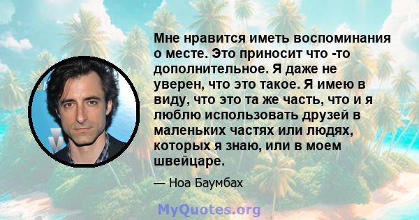 Мне нравится иметь воспоминания о месте. Это приносит что -то дополнительное. Я даже не уверен, что это такое. Я имею в виду, что это та же часть, что и я люблю использовать друзей в маленьких частях или людях, которых