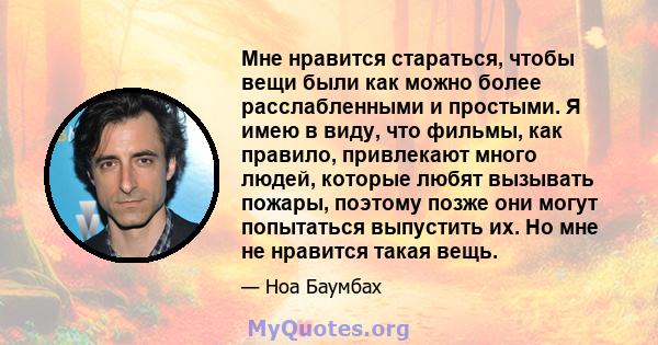 Мне нравится стараться, чтобы вещи были как можно более расслабленными и простыми. Я имею в виду, что фильмы, как правило, привлекают много людей, которые любят вызывать пожары, поэтому позже они могут попытаться