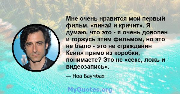 Мне очень нравится мой первый фильм, «пинай и кричит». Я думаю, что это - я очень доволен и горжусь этим фильмом, но это не было - это не «гражданин Кейн» прямо из коробки, понимаете? Это не «секс, ложь и видеозапись».