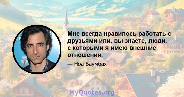 Мне всегда нравилось работать с друзьями или, вы знаете, люди, с которыми я имею внешние отношения.