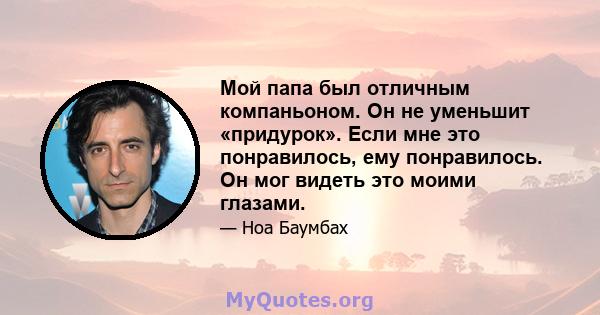 Мой папа был отличным компаньоном. Он не уменьшит «придурок». Если мне это понравилось, ему понравилось. Он мог видеть это моими глазами.