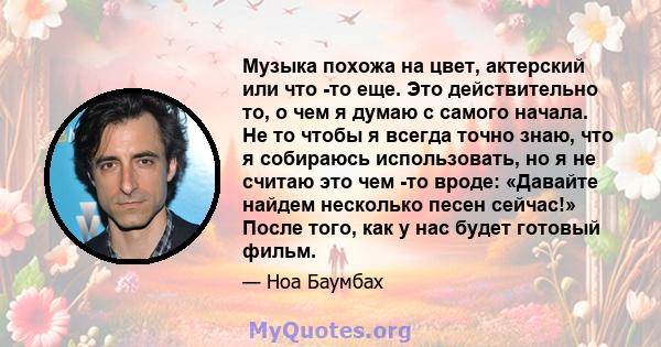 Музыка похожа на цвет, актерский или что -то еще. Это действительно то, о чем я думаю с самого начала. Не то чтобы я всегда точно знаю, что я собираюсь использовать, но я не считаю это чем -то вроде: «Давайте найдем