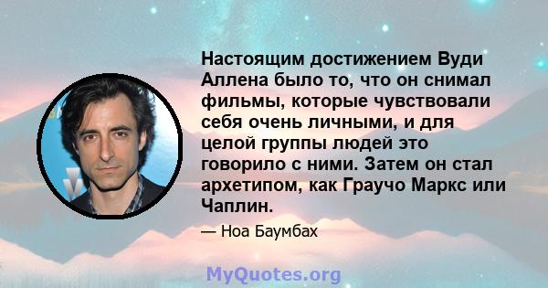 Настоящим достижением Вуди Аллена было то, что он снимал фильмы, которые чувствовали себя очень личными, и для целой группы людей это говорило с ними. Затем он стал архетипом, как Граучо Маркс или Чаплин.