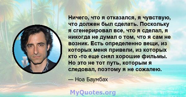 Ничего, что я отказался, я чувствую, что должен был сделать. Поскольку я сгенерировал все, что я сделал, я никогда не думал о том, что я сам не возник. Есть определенно вещи, из которых меня привели, из которых кто -то