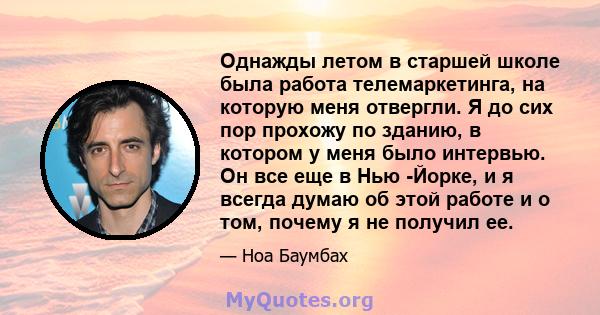 Однажды летом в старшей школе была работа телемаркетинга, на которую меня отвергли. Я до сих пор прохожу по зданию, в котором у меня было интервью. Он все еще в Нью -Йорке, и я всегда думаю об этой работе и о том,