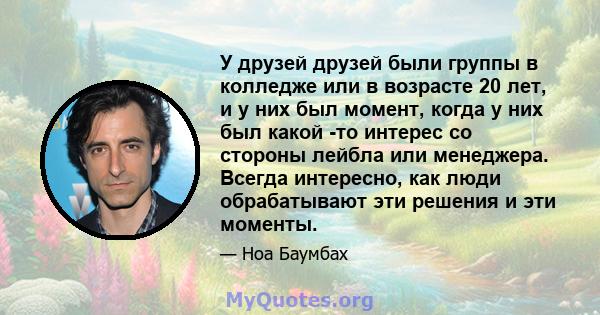 У друзей друзей были группы в колледже или в возрасте 20 лет, и у них был момент, когда у них был какой -то интерес со стороны лейбла или менеджера. Всегда интересно, как люди обрабатывают эти решения и эти моменты.