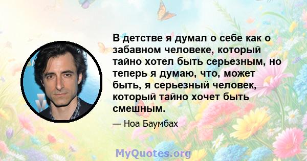 В детстве я думал о себе как о забавном человеке, который тайно хотел быть серьезным, но теперь я думаю, что, может быть, я серьезный человек, который тайно хочет быть смешным.