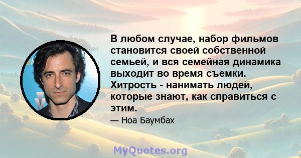 В любом случае, набор фильмов становится своей собственной семьей, и вся семейная динамика выходит во время съемки. Хитрость - нанимать людей, которые знают, как справиться с этим.