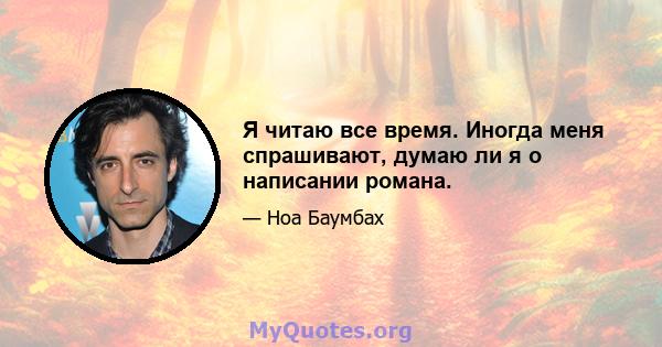 Я читаю все время. Иногда меня спрашивают, думаю ли я о написании романа.