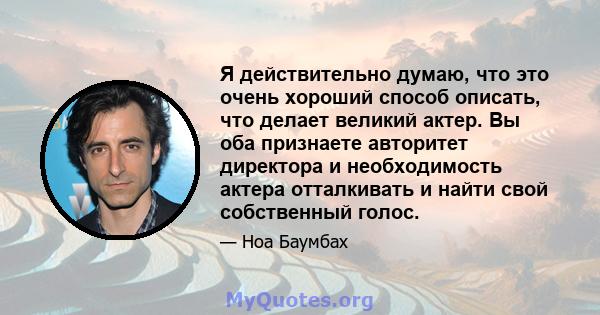 Я действительно думаю, что это очень хороший способ описать, что делает великий актер. Вы оба признаете авторитет директора и необходимость актера отталкивать и найти свой собственный голос.