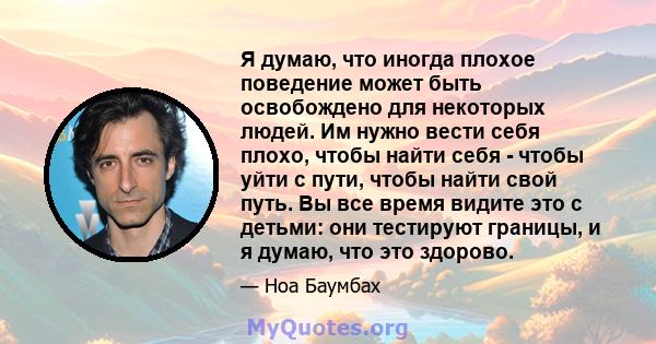 Я думаю, что иногда плохое поведение может быть освобождено для некоторых людей. Им нужно вести себя плохо, чтобы найти себя - чтобы уйти с пути, чтобы найти свой путь. Вы все время видите это с детьми: они тестируют