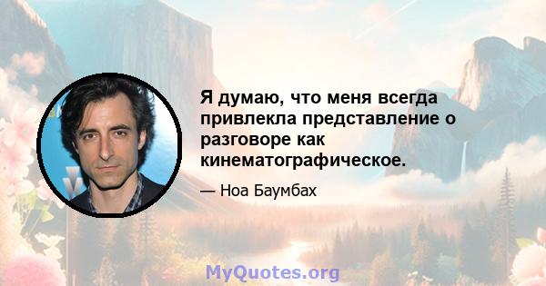 Я думаю, что меня всегда привлекла представление о разговоре как кинематографическое.