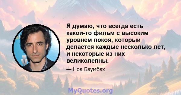 Я думаю, что всегда есть какой-то фильм с высоким уровнем покоя, который делается каждые несколько лет, и некоторые из них великолепны.